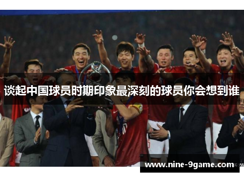 谈起中国球员时期印象最深刻的球员你会想到谁