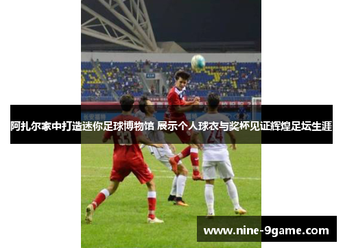 阿扎尔家中打造迷你足球博物馆 展示个人球衣与奖杯见证辉煌足坛生涯 阿扎尔家中打造迷你足球博物馆 展示个人球衣与奖杯见证辉煌足坛生涯