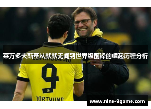 莱万多夫斯基从默默无闻到世界级前锋的崛起历程分析 莱万多夫斯基从默默无闻到世界级前锋的崛起历程分析
