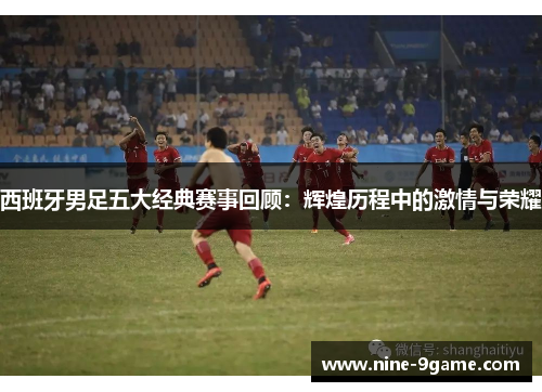西班牙男足五大经典赛事回顾:辉煌历程中的激情与荣耀 西班牙男足五大经典赛事回顾:辉煌历程中的激情与荣耀