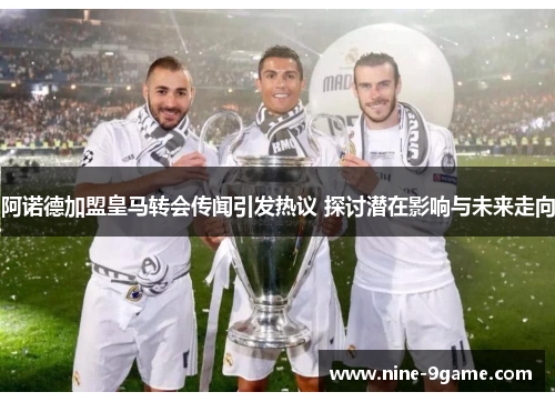 阿诺德加盟皇马转会传闻引发热议 探讨潜在影响与未来走向 阿诺德加盟皇马转会传闻引发热议 探讨潜在影响与未来走向