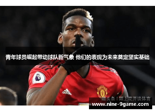 青年球员崛起带动球队新气象 他们的表现为未来奠定坚实基础