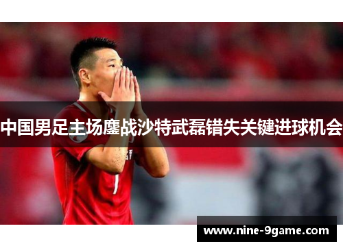 中国男足主场鏖战沙特武磊错失关键进球机会 中国男足主场鏖战沙特武磊错失关键进球机会