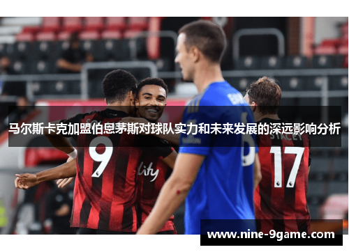 马尔斯卡克加盟伯恩茅斯对球队实力和未来发展的深远影响分析 马尔斯卡克加盟伯恩茅斯对球队实力和未来发展的深远影响分析