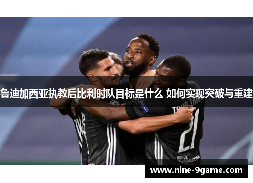 鲁迪加西亚执教后比利时队目标是什么 如何实现突破与重建 鲁迪加西亚执教后比利时队目标是什么 如何实现突破与重建